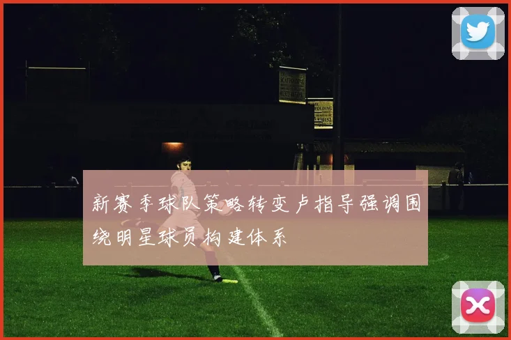 新赛季球队策略转变卢指导强调围绕明星球员构建体系