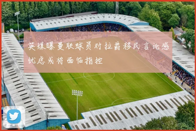 英媒曝曼联球员对拉爵移民言论感忧虑或将面临指控