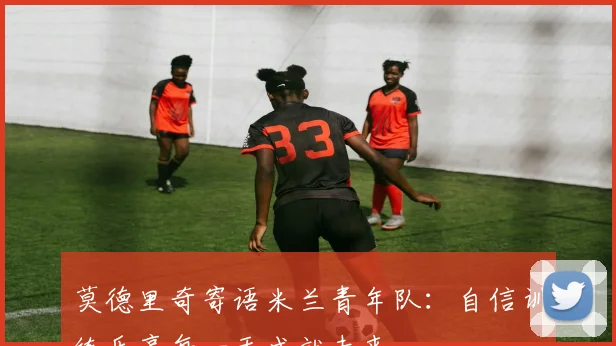 莫德里奇寄语米兰青年队：自信训练乐享每一天成就未来