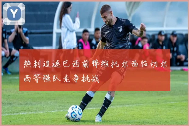 热刺追逐巴西前锋维托尔面临切尔西等强队竞争挑战