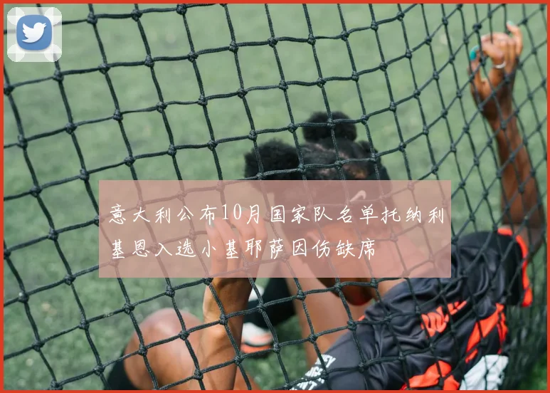 意大利公布10月国家队名单托纳利基恩入选小基耶萨因伤缺席