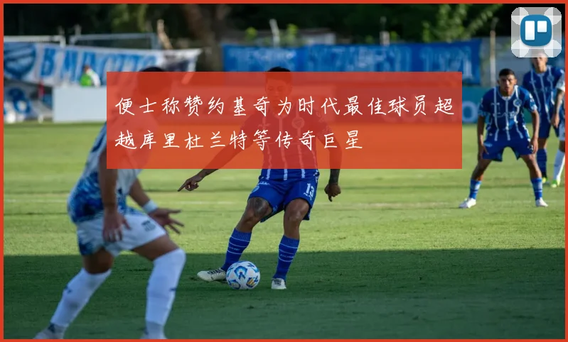 便士称赞约基奇为时代最佳球员超越库里杜兰特等传奇巨星