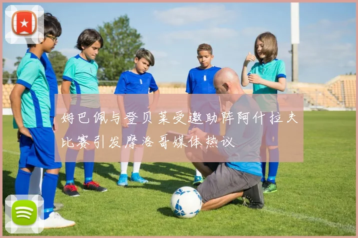 姆巴佩与登贝莱受邀助阵阿什拉夫比赛引发摩洛哥媒体热议