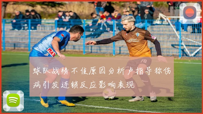 球队战绩不佳原因分析卢指导称伤病引发连锁反应影响表现