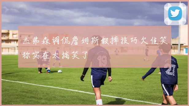 杰弗森调侃詹姆斯假摔技巧欠佳笑称实在太搞笑了