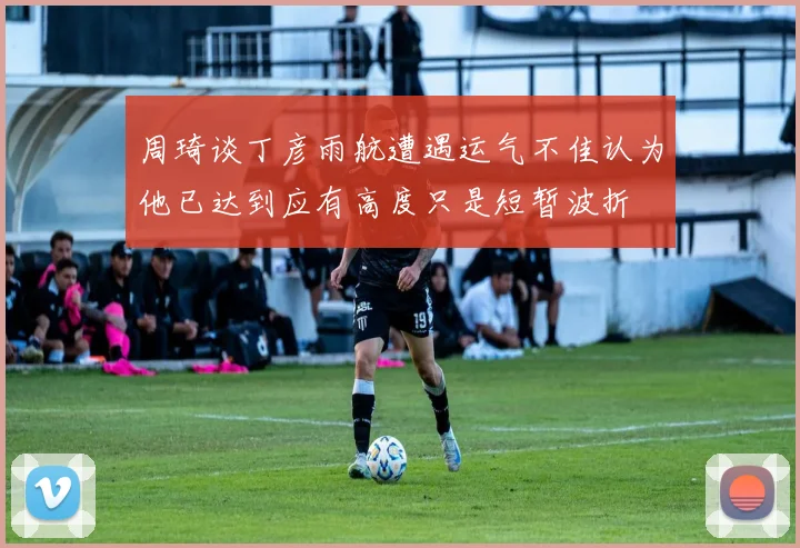 周琦谈丁彦雨航遭遇运气不佳认为他已达到应有高度只是短暂波折