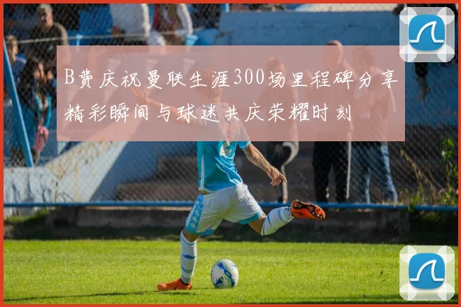 B费庆祝曼联生涯300场里程碑分享精彩瞬间与球迷共庆荣耀时刻