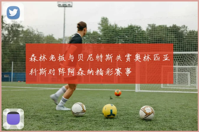 森林老板与贝尼特斯共赏奥林匹亚科斯对阵阿森纳精彩赛事