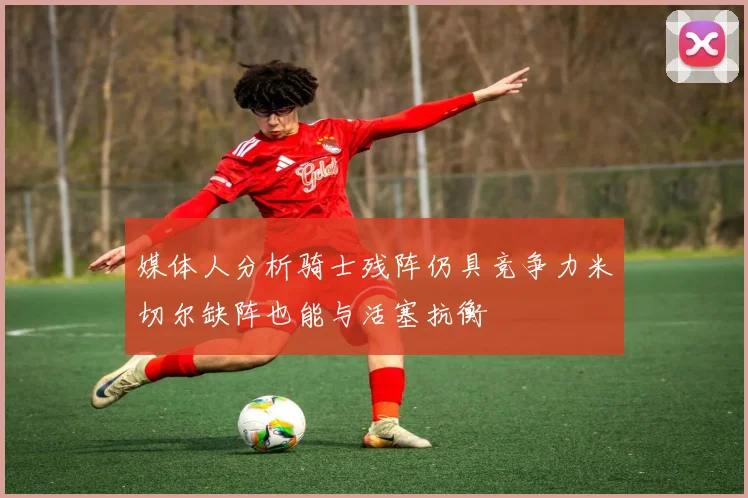 媒体人分析骑士残阵仍具竞争力米切尔缺阵也能与活塞抗衡