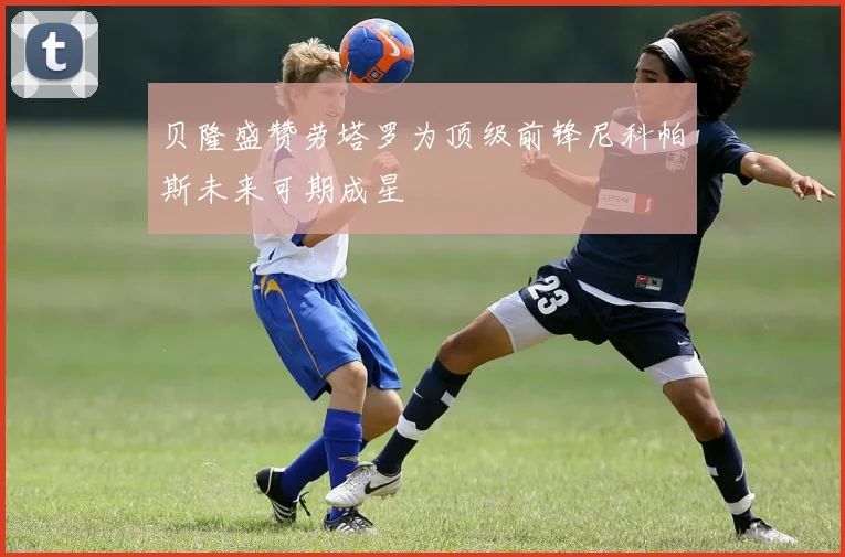 贝隆盛赞劳塔罗为顶级前锋尼科帕斯未来可期成星