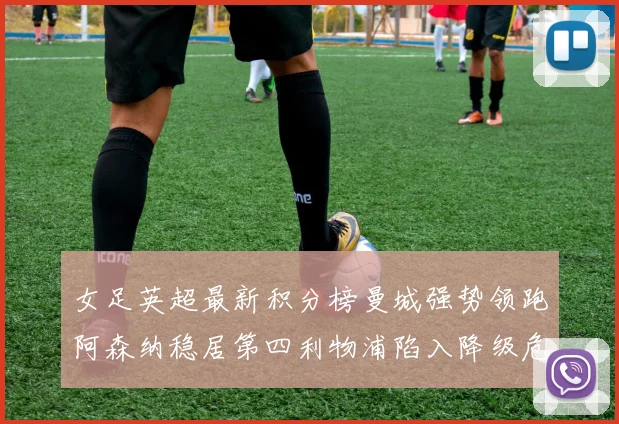 女足英超最新积分榜曼城强势领跑阿森纳稳居第四利物浦陷入降级危机