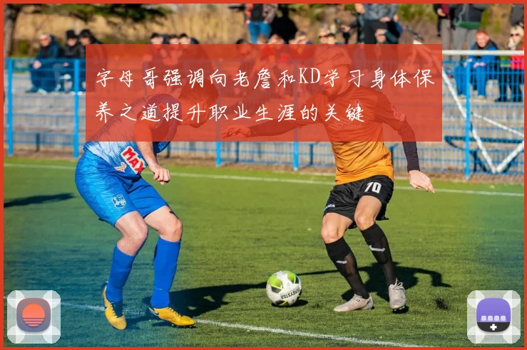 字母哥强调向老詹和KD学习身体保养之道提升职业生涯的关键