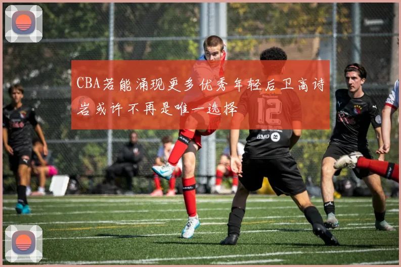 CBA若能涌现更多优秀年轻后卫高诗岩或许不再是唯一选择