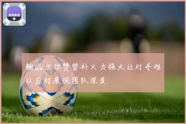 鲍威尔称赞替补火力强大让对手难以应对展现团队深度