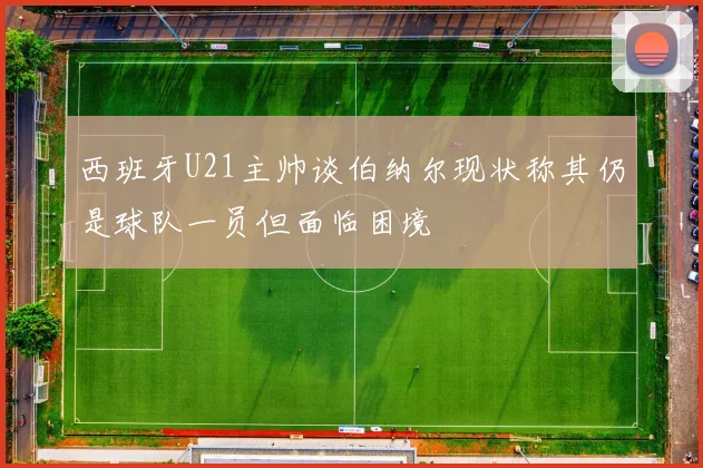 西班牙U21主帅谈伯纳尔现状称其仍是球队一员但面临困境