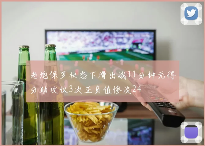 老炮保罗状态下滑出战11分钟无得分助攻仅3次正负值惨淡24