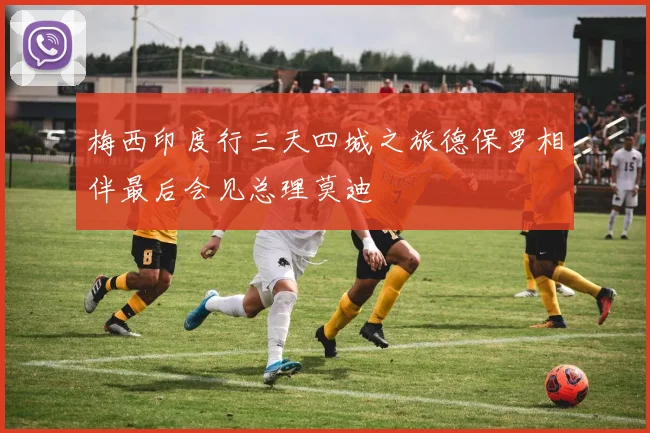 梅西印度行三天四城之旅德保罗相伴最后会见总理莫迪