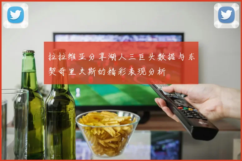 拉拉维亚分享湖人三巨头数据与东契奇里夫斯的精彩表现分析