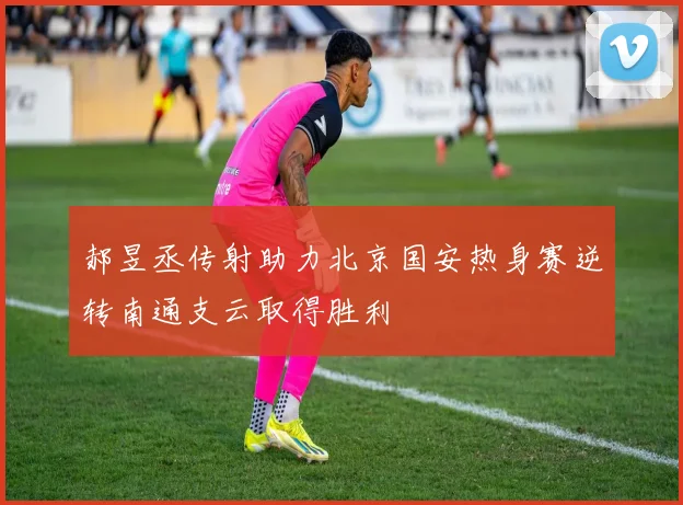郝昱丞传射助力北京国安热身赛逆转南通支云取得胜利