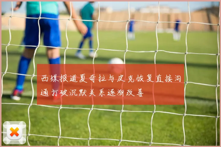 西媒报道夏奇拉与皮克恢复直接沟通打破沉默关系逐渐改善