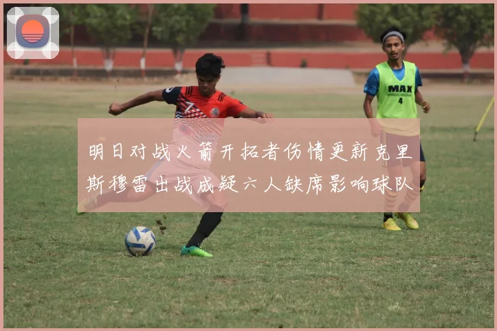 明日对战火箭开拓者伤情更新克里斯穆雷出战成疑六人缺席影响球队实力