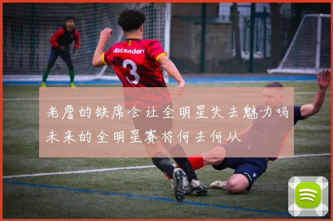 老詹的缺席会让全明星失去魅力吗未来的全明星赛将何去何从