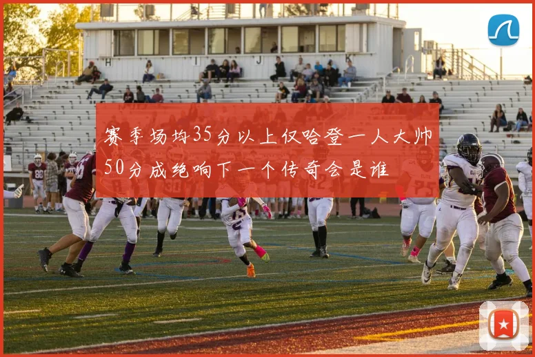 赛季场均35分以上仅哈登一人大帅50分成绝响下一个传奇会是谁