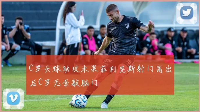 C罗头球助攻未果菲利克斯射门高出后C罗无奈敲脑门