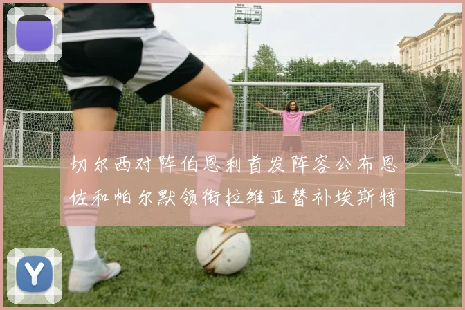 切尔西对阵伯恩利首发阵容公布恩佐和帕尔默领衔拉维亚替补埃斯特旺因伤缺席