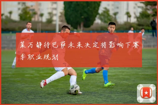 莱万静待巴萨未来决定将影响下赛季职业规划