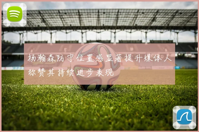 杨瀚森防守位置感显著提升媒体人称赞其持续进步表现