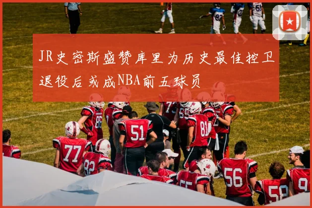 JR史密斯盛赞库里为历史最佳控卫退役后或成NBA前五球员