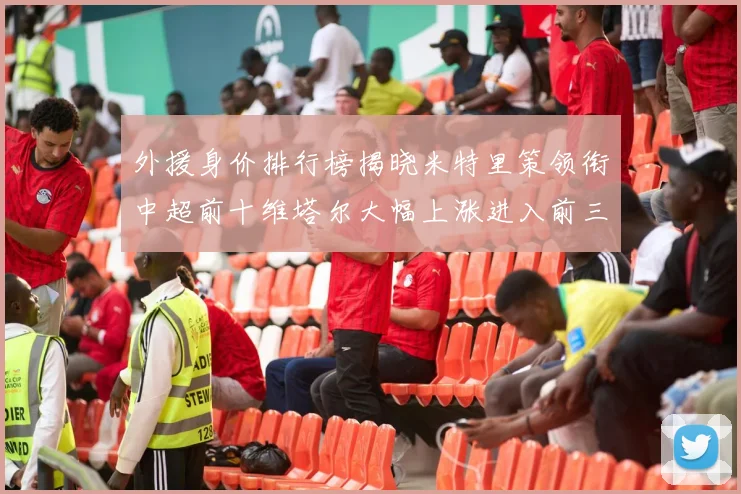 外援身价排行榜揭晓米特里策领衔中超前十维塔尔大幅上涨进入前三