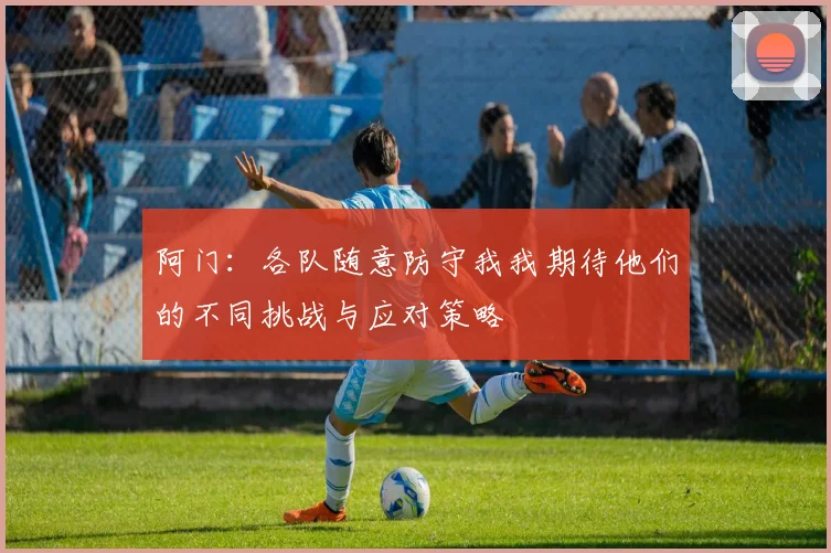 阿门：各队随意防守我我期待他们的不同挑战与应对策略