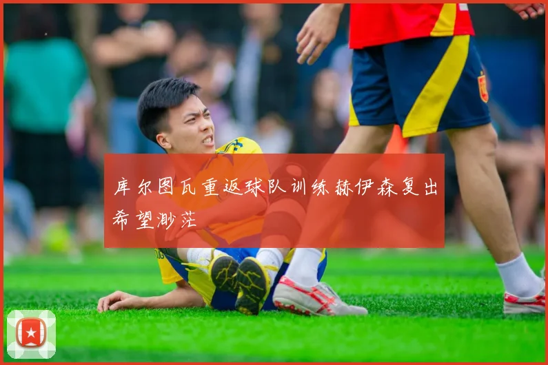 库尔图瓦重返球队训练赫伊森复出希望渺茫
