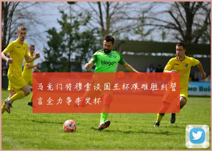 马竞门将穆索谈国王杯艰难胜利誓言全力争夺奖杯