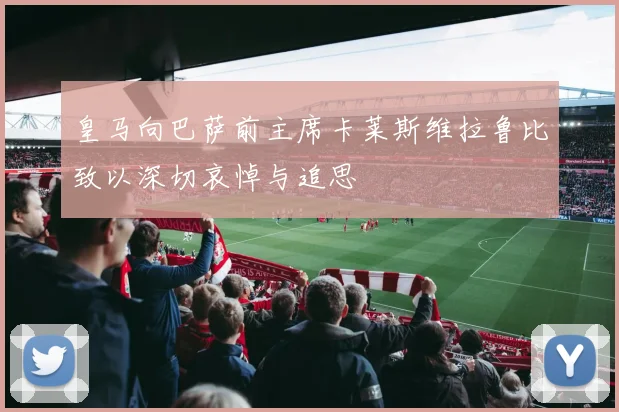 皇马向巴萨前主席卡莱斯维拉鲁比致以深切哀悼与追思