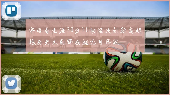 字母哥生涯30分10助场次创新高超越历史大前锋成就无可匹敌