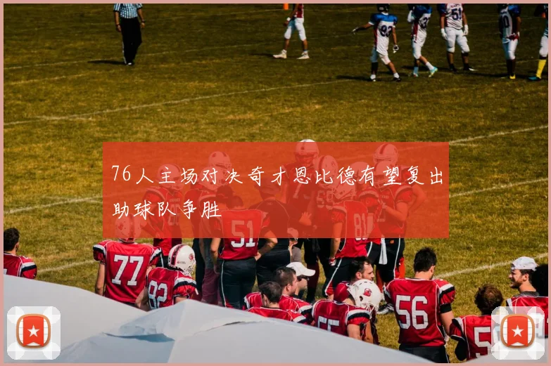 76人主场对决奇才恩比德有望复出助球队争胜