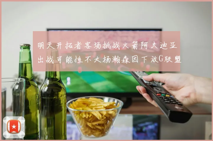 明天开拓者客场挑战火箭阿夫迪亚出战可能性不大杨瀚森因下放G联盟缺席