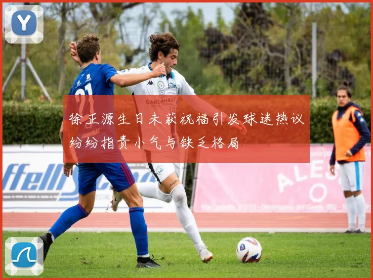徐正源生日未获祝福引发球迷热议纷纷指责小气与缺乏格局