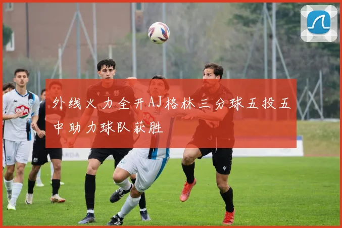 外线火力全开AJ格林三分球五投五中助力球队获胜