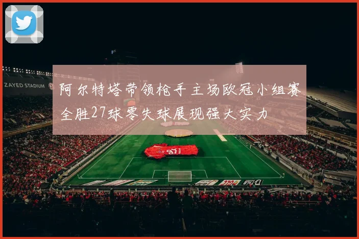 阿尔特塔带领枪手主场欧冠小组赛全胜27球零失球展现强大实力
