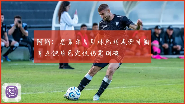 阿斯：居莱尔与贝林厄姆表现可圈可点但角色定位仍需明确