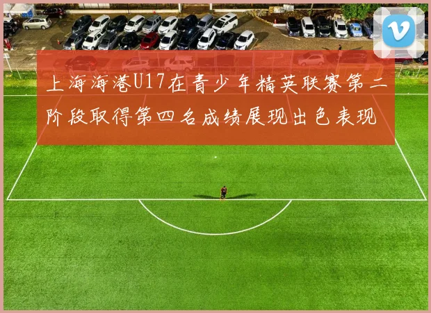 上海海港U17在青少年精英联赛第二阶段取得第四名成绩展现出色表现