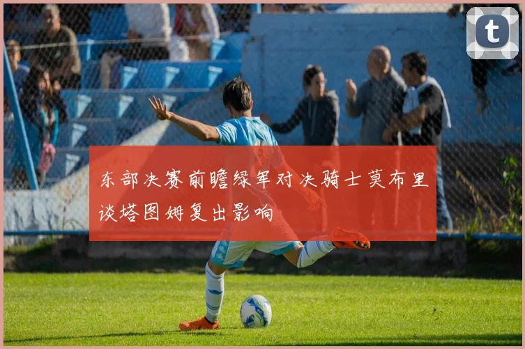 东部决赛前瞻绿军对决骑士莫布里谈塔图姆复出影响