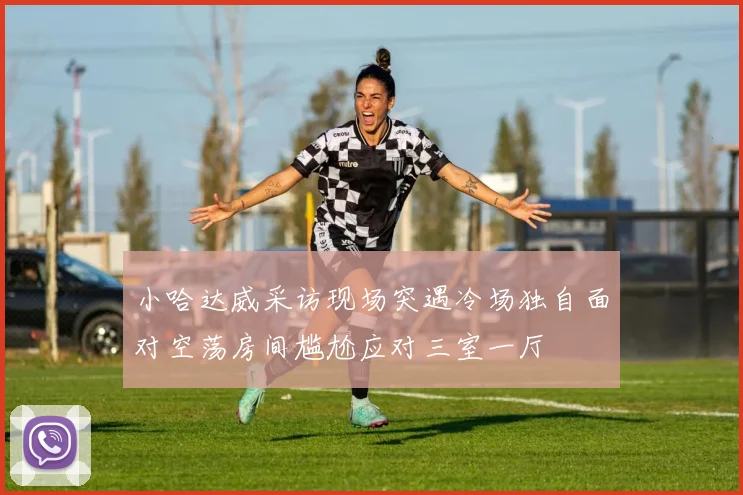 小哈达威采访现场突遇冷场独自面对空荡房间尴尬应对三室一厅